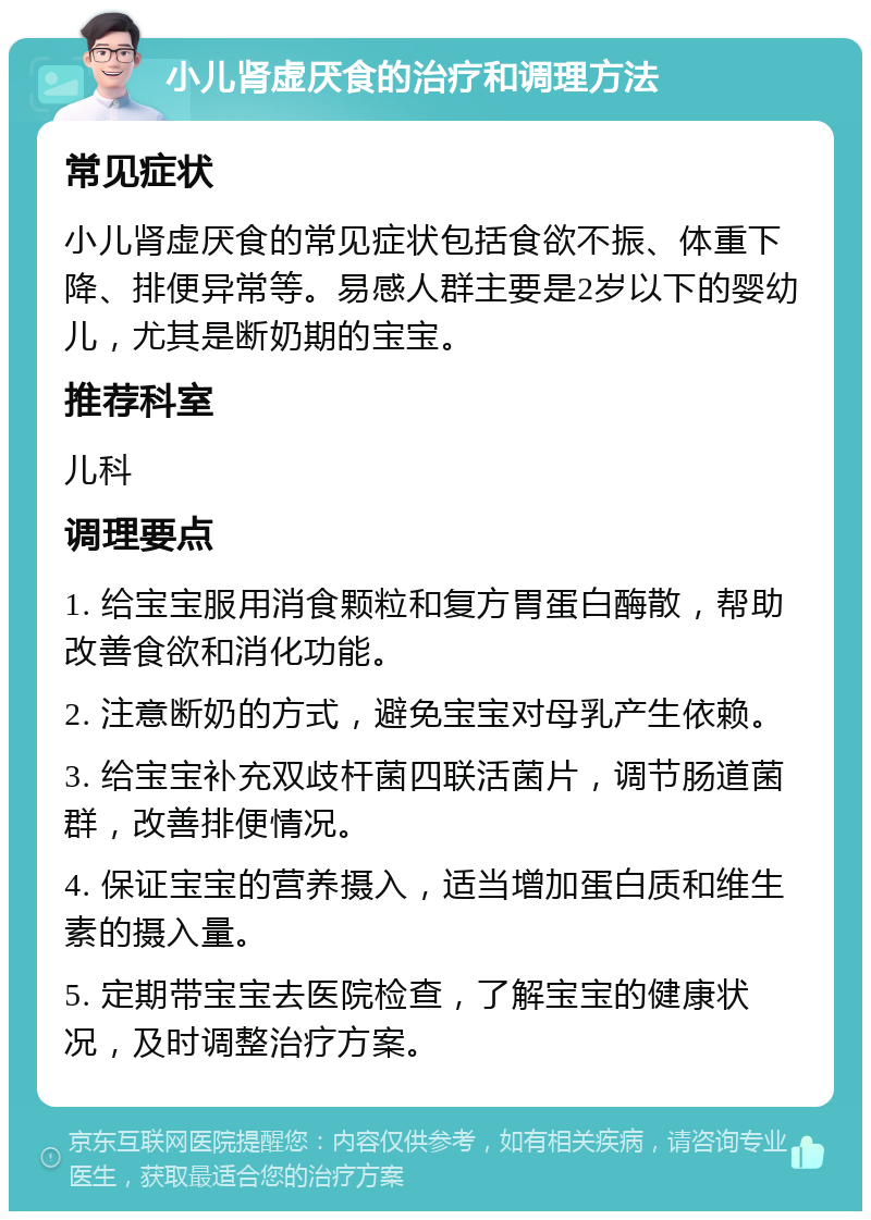 小儿肾虚厌食的治疗和调理方法 常见症状 小儿肾虚厌食的常见症状包括食欲不振、体重下降、排便异常等。易感人群主要是2岁以下的婴幼儿，尤其是断奶期的宝宝。 推荐科室 儿科 调理要点 1. 给宝宝服用消食颗粒和复方胃蛋白酶散，帮助改善食欲和消化功能。 2. 注意断奶的方式，避免宝宝对母乳产生依赖。 3. 给宝宝补充双歧杆菌四联活菌片，调节肠道菌群，改善排便情况。 4. 保证宝宝的营养摄入，适当增加蛋白质和维生素的摄入量。 5. 定期带宝宝去医院检查，了解宝宝的健康状况，及时调整治疗方案。