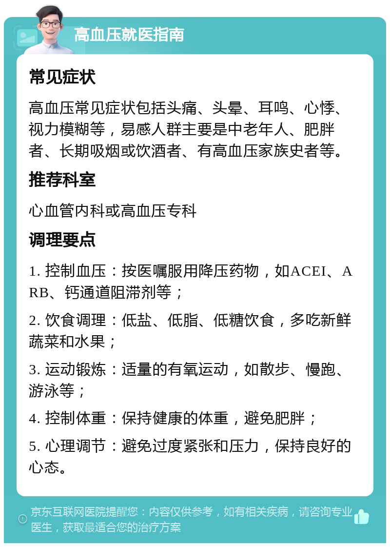 高血压就医指南 常见症状 高血压常见症状包括头痛、头晕、耳鸣、心悸、视力模糊等，易感人群主要是中老年人、肥胖者、长期吸烟或饮酒者、有高血压家族史者等。 推荐科室 心血管内科或高血压专科 调理要点 1. 控制血压：按医嘱服用降压药物，如ACEI、ARB、钙通道阻滞剂等； 2. 饮食调理：低盐、低脂、低糖饮食，多吃新鲜蔬菜和水果； 3. 运动锻炼：适量的有氧运动，如散步、慢跑、游泳等； 4. 控制体重：保持健康的体重，避免肥胖； 5. 心理调节：避免过度紧张和压力，保持良好的心态。