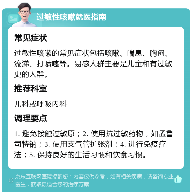 过敏性咳嗽就医指南 常见症状 过敏性咳嗽的常见症状包括咳嗽、喘息、胸闷、流涕、打喷嚏等。易感人群主要是儿童和有过敏史的人群。 推荐科室 儿科或呼吸内科 调理要点 1. 避免接触过敏原；2. 使用抗过敏药物，如孟鲁司特钠；3. 使用支气管扩张剂；4. 进行免疫疗法；5. 保持良好的生活习惯和饮食习惯。