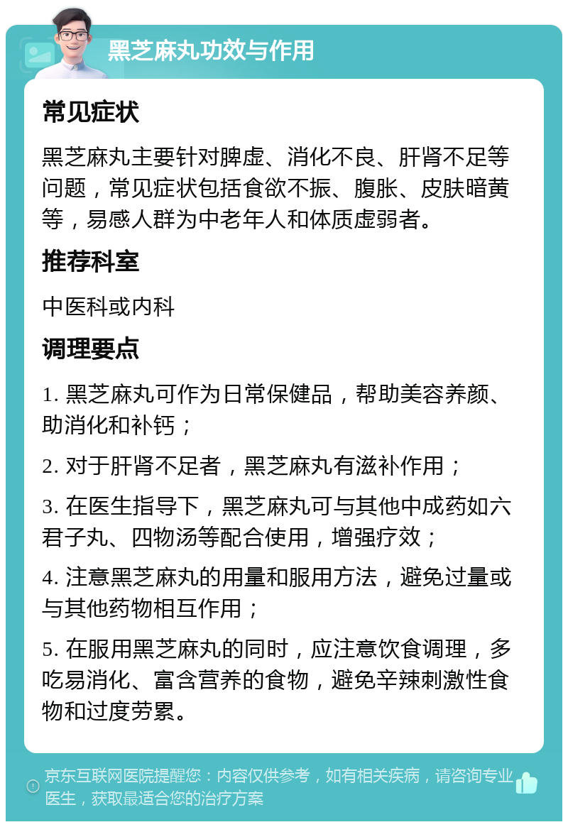 黑芝麻丸功效与作用 常见症状 黑芝麻丸主要针对脾虚、消化不良、肝肾不足等问题，常见症状包括食欲不振、腹胀、皮肤暗黄等，易感人群为中老年人和体质虚弱者。 推荐科室 中医科或内科 调理要点 1. 黑芝麻丸可作为日常保健品，帮助美容养颜、助消化和补钙； 2. 对于肝肾不足者，黑芝麻丸有滋补作用； 3. 在医生指导下，黑芝麻丸可与其他中成药如六君子丸、四物汤等配合使用，增强疗效； 4. 注意黑芝麻丸的用量和服用方法，避免过量或与其他药物相互作用； 5. 在服用黑芝麻丸的同时，应注意饮食调理，多吃易消化、富含营养的食物，避免辛辣刺激性食物和过度劳累。