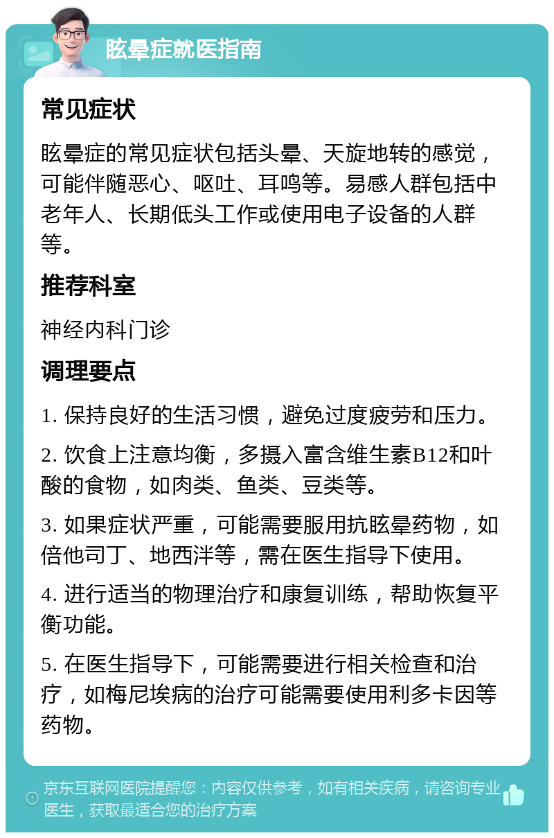 眩晕症就医指南 常见症状 眩晕症的常见症状包括头晕、天旋地转的感觉，可能伴随恶心、呕吐、耳鸣等。易感人群包括中老年人、长期低头工作或使用电子设备的人群等。 推荐科室 神经内科门诊 调理要点 1. 保持良好的生活习惯，避免过度疲劳和压力。 2. 饮食上注意均衡，多摄入富含维生素B12和叶酸的食物，如肉类、鱼类、豆类等。 3. 如果症状严重，可能需要服用抗眩晕药物，如倍他司丁、地西泮等，需在医生指导下使用。 4. 进行适当的物理治疗和康复训练，帮助恢复平衡功能。 5. 在医生指导下，可能需要进行相关检查和治疗，如梅尼埃病的治疗可能需要使用利多卡因等药物。