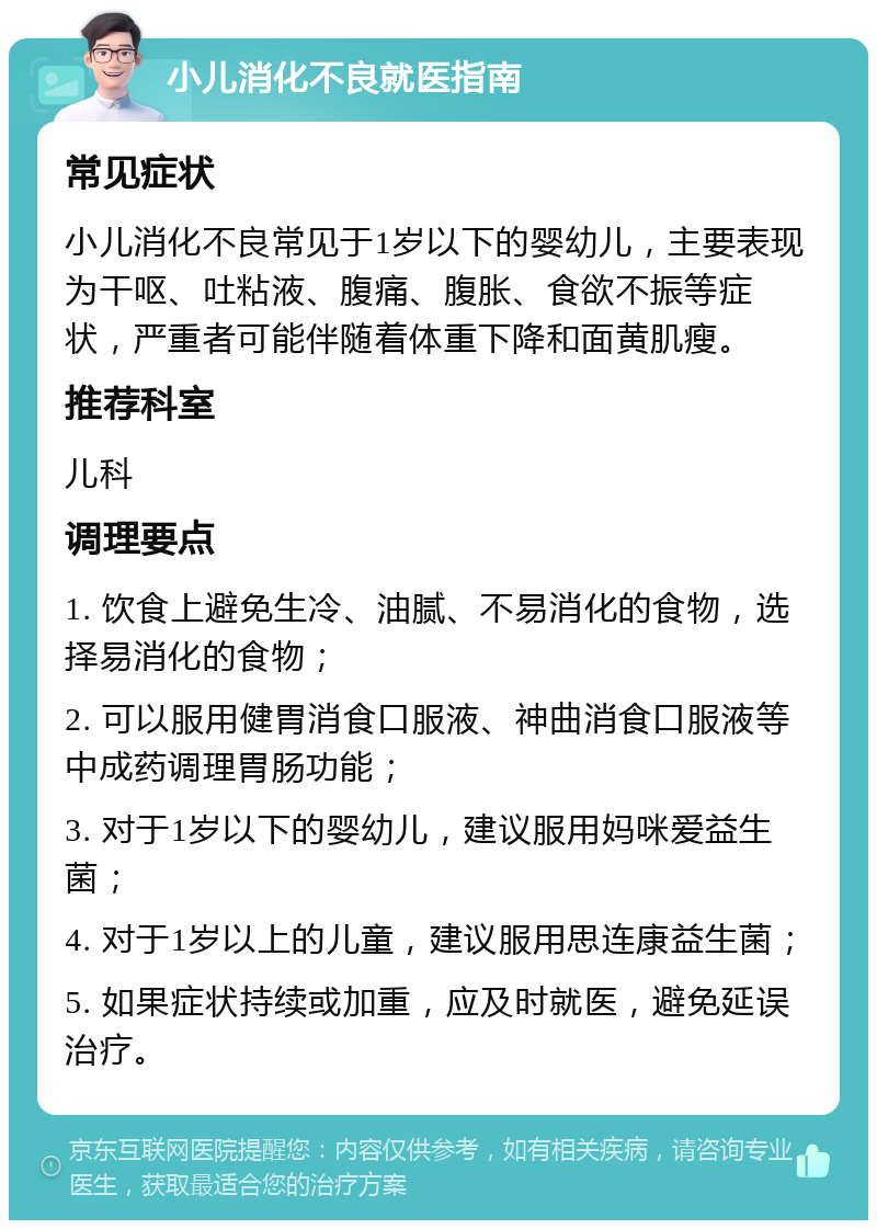 小儿消化不良就医指南 常见症状 小儿消化不良常见于1岁以下的婴幼儿，主要表现为干呕、吐粘液、腹痛、腹胀、食欲不振等症状，严重者可能伴随着体重下降和面黄肌瘦。 推荐科室 儿科 调理要点 1. 饮食上避免生冷、油腻、不易消化的食物，选择易消化的食物； 2. 可以服用健胃消食口服液、神曲消食口服液等中成药调理胃肠功能； 3. 对于1岁以下的婴幼儿，建议服用妈咪爱益生菌； 4. 对于1岁以上的儿童，建议服用思连康益生菌； 5. 如果症状持续或加重，应及时就医，避免延误治疗。