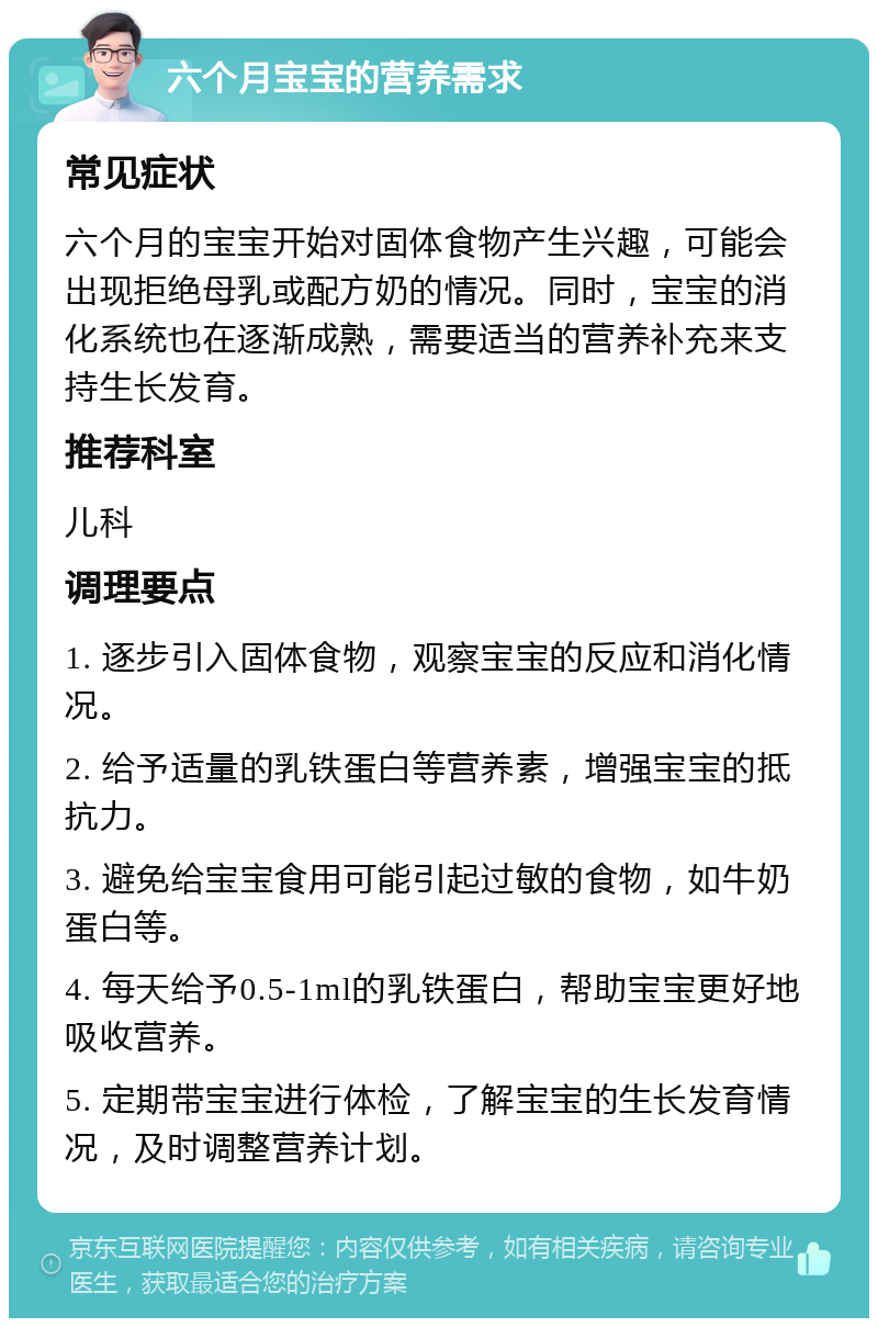 六个月宝宝的营养需求 常见症状 六个月的宝宝开始对固体食物产生兴趣，可能会出现拒绝母乳或配方奶的情况。同时，宝宝的消化系统也在逐渐成熟，需要适当的营养补充来支持生长发育。 推荐科室 儿科 调理要点 1. 逐步引入固体食物，观察宝宝的反应和消化情况。 2. 给予适量的乳铁蛋白等营养素，增强宝宝的抵抗力。 3. 避免给宝宝食用可能引起过敏的食物，如牛奶蛋白等。 4. 每天给予0.5-1ml的乳铁蛋白，帮助宝宝更好地吸收营养。 5. 定期带宝宝进行体检，了解宝宝的生长发育情况，及时调整营养计划。