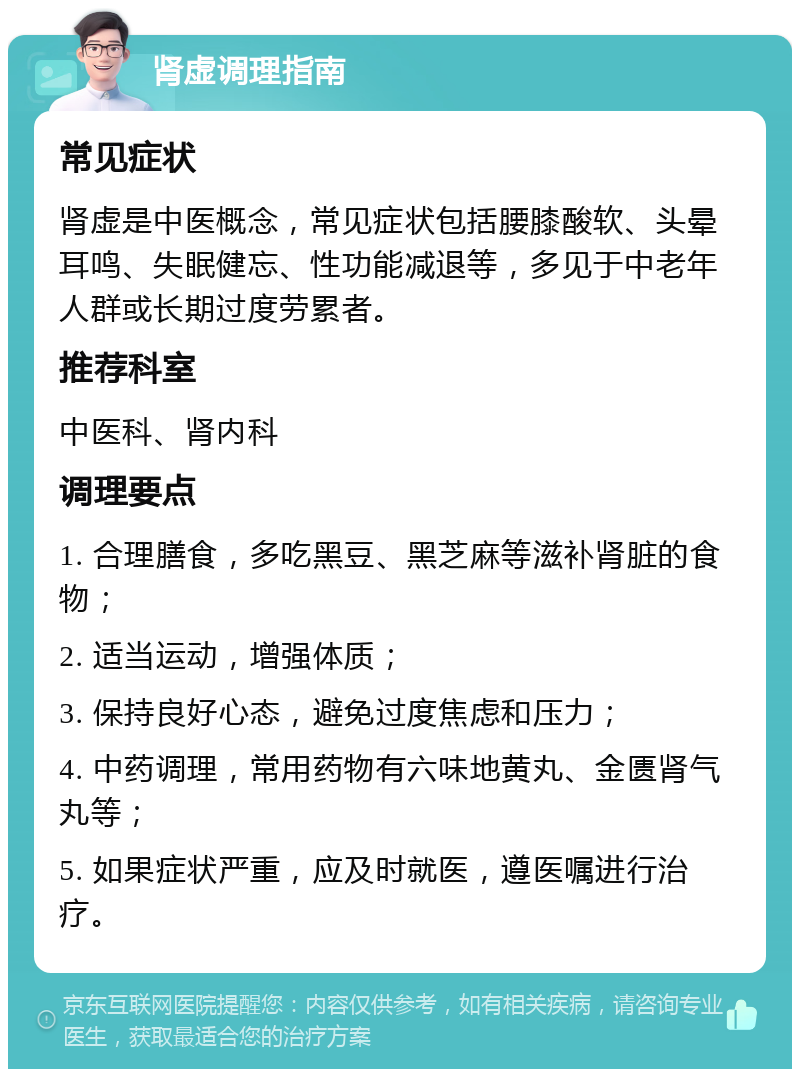 肾虚调理指南 常见症状 肾虚是中医概念，常见症状包括腰膝酸软、头晕耳鸣、失眠健忘、性功能减退等，多见于中老年人群或长期过度劳累者。 推荐科室 中医科、肾内科 调理要点 1. 合理膳食，多吃黑豆、黑芝麻等滋补肾脏的食物； 2. 适当运动，增强体质； 3. 保持良好心态，避免过度焦虑和压力； 4. 中药调理，常用药物有六味地黄丸、金匮肾气丸等； 5. 如果症状严重，应及时就医，遵医嘱进行治疗。