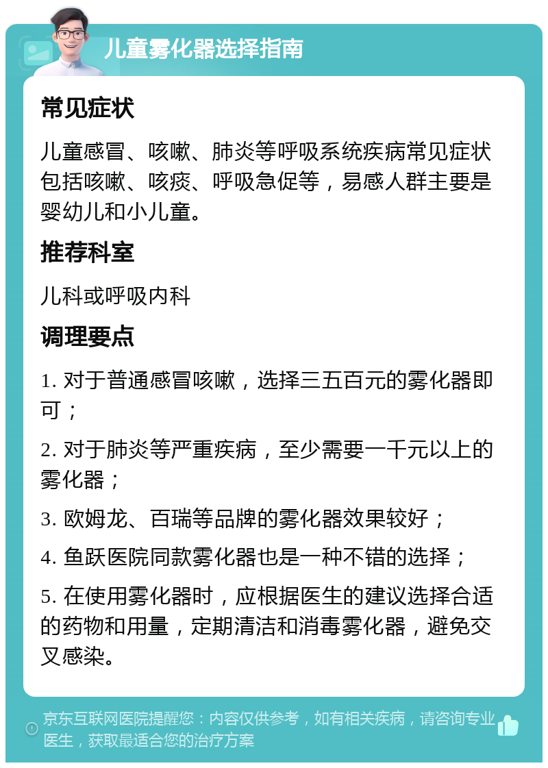 儿童雾化器选择指南 常见症状 儿童感冒、咳嗽、肺炎等呼吸系统疾病常见症状包括咳嗽、咳痰、呼吸急促等，易感人群主要是婴幼儿和小儿童。 推荐科室 儿科或呼吸内科 调理要点 1. 对于普通感冒咳嗽，选择三五百元的雾化器即可； 2. 对于肺炎等严重疾病，至少需要一千元以上的雾化器； 3. 欧姆龙、百瑞等品牌的雾化器效果较好； 4. 鱼跃医院同款雾化器也是一种不错的选择； 5. 在使用雾化器时，应根据医生的建议选择合适的药物和用量，定期清洁和消毒雾化器，避免交叉感染。