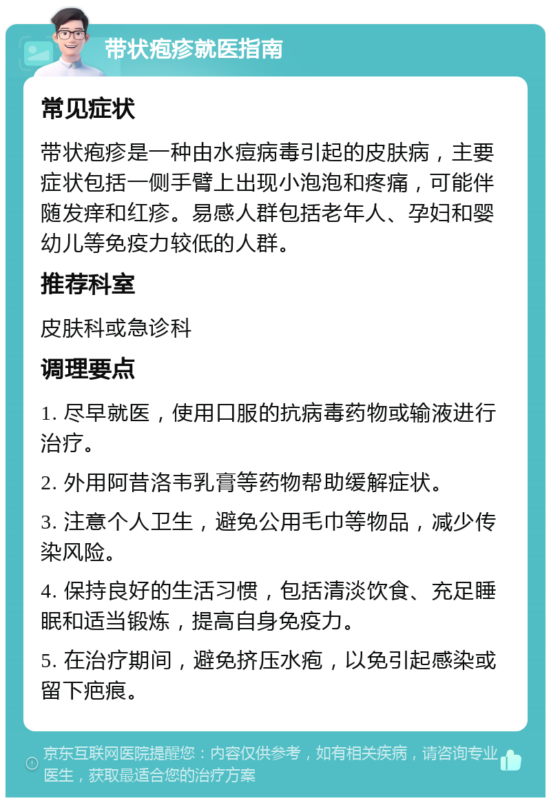 带状疱疹就医指南 常见症状 带状疱疹是一种由水痘病毒引起的皮肤病，主要症状包括一侧手臂上出现小泡泡和疼痛，可能伴随发痒和红疹。易感人群包括老年人、孕妇和婴幼儿等免疫力较低的人群。 推荐科室 皮肤科或急诊科 调理要点 1. 尽早就医，使用口服的抗病毒药物或输液进行治疗。 2. 外用阿昔洛韦乳膏等药物帮助缓解症状。 3. 注意个人卫生，避免公用毛巾等物品，减少传染风险。 4. 保持良好的生活习惯，包括清淡饮食、充足睡眠和适当锻炼，提高自身免疫力。 5. 在治疗期间，避免挤压水疱，以免引起感染或留下疤痕。