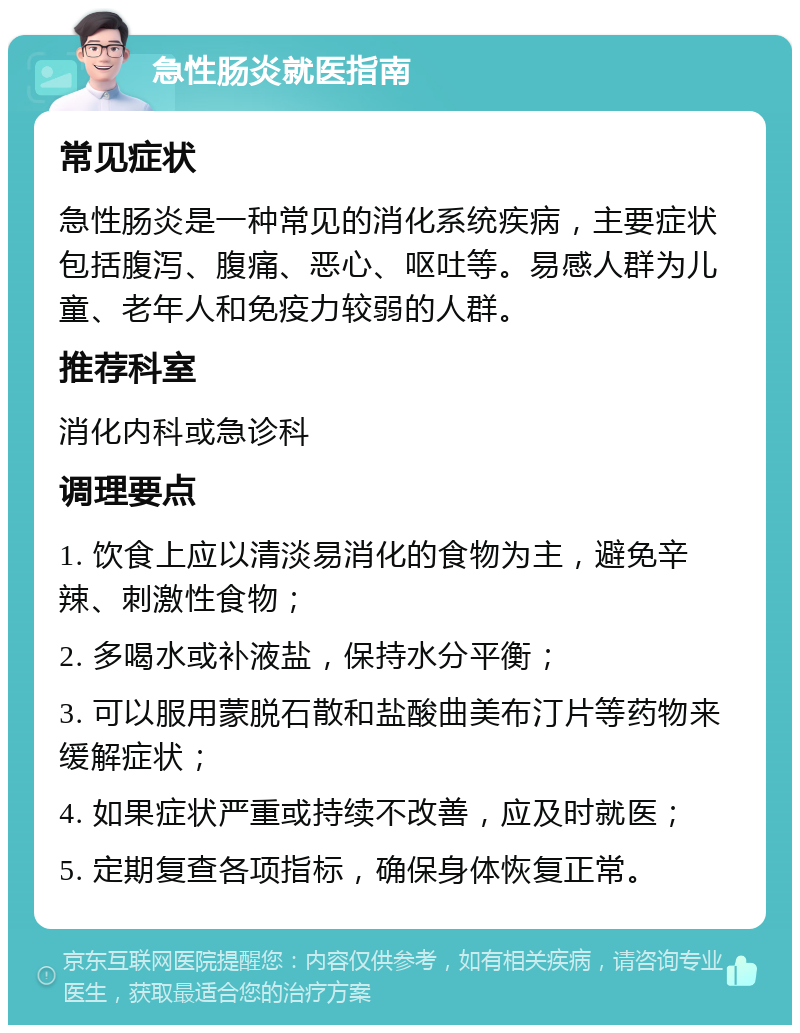 急性肠炎就医指南 常见症状 急性肠炎是一种常见的消化系统疾病，主要症状包括腹泻、腹痛、恶心、呕吐等。易感人群为儿童、老年人和免疫力较弱的人群。 推荐科室 消化内科或急诊科 调理要点 1. 饮食上应以清淡易消化的食物为主，避免辛辣、刺激性食物； 2. 多喝水或补液盐，保持水分平衡； 3. 可以服用蒙脱石散和盐酸曲美布汀片等药物来缓解症状； 4. 如果症状严重或持续不改善，应及时就医； 5. 定期复查各项指标，确保身体恢复正常。