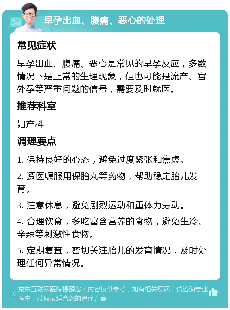 早孕出血、腹痛、恶心的处理 常见症状 早孕出血、腹痛、恶心是常见的早孕反应，多数情况下是正常的生理现象，但也可能是流产、宫外孕等严重问题的信号，需要及时就医。 推荐科室 妇产科 调理要点 1. 保持良好的心态，避免过度紧张和焦虑。 2. 遵医嘱服用保胎丸等药物，帮助稳定胎儿发育。 3. 注意休息，避免剧烈运动和重体力劳动。 4. 合理饮食，多吃富含营养的食物，避免生冷、辛辣等刺激性食物。 5. 定期复查，密切关注胎儿的发育情况，及时处理任何异常情况。