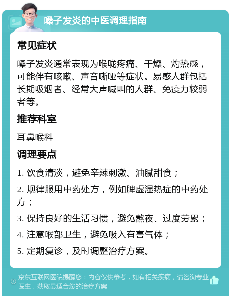 嗓子发炎的中医调理指南 常见症状 嗓子发炎通常表现为喉咙疼痛、干燥、灼热感，可能伴有咳嗽、声音嘶哑等症状。易感人群包括长期吸烟者、经常大声喊叫的人群、免疫力较弱者等。 推荐科室 耳鼻喉科 调理要点 1. 饮食清淡，避免辛辣刺激、油腻甜食； 2. 规律服用中药处方，例如脾虚湿热症的中药处方； 3. 保持良好的生活习惯，避免熬夜、过度劳累； 4. 注意喉部卫生，避免吸入有害气体； 5. 定期复诊，及时调整治疗方案。