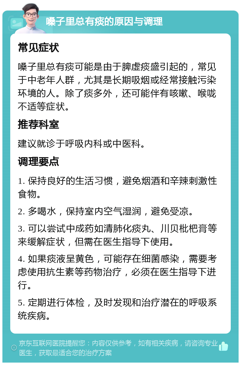 嗓子里总有痰的原因与调理 常见症状 嗓子里总有痰可能是由于脾虚痰盛引起的，常见于中老年人群，尤其是长期吸烟或经常接触污染环境的人。除了痰多外，还可能伴有咳嗽、喉咙不适等症状。 推荐科室 建议就诊于呼吸内科或中医科。 调理要点 1. 保持良好的生活习惯，避免烟酒和辛辣刺激性食物。 2. 多喝水，保持室内空气湿润，避免受凉。 3. 可以尝试中成药如清肺化痰丸、川贝枇杷膏等来缓解症状，但需在医生指导下使用。 4. 如果痰液呈黄色，可能存在细菌感染，需要考虑使用抗生素等药物治疗，必须在医生指导下进行。 5. 定期进行体检，及时发现和治疗潜在的呼吸系统疾病。