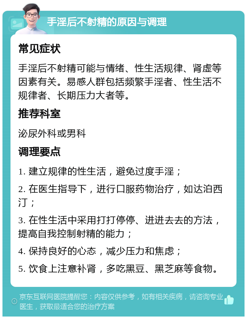 手淫后不射精的原因与调理 常见症状 手淫后不射精可能与情绪、性生活规律、肾虚等因素有关。易感人群包括频繁手淫者、性生活不规律者、长期压力大者等。 推荐科室 泌尿外科或男科 调理要点 1. 建立规律的性生活，避免过度手淫； 2. 在医生指导下，进行口服药物治疗，如达泊西汀； 3. 在性生活中采用打打停停、进进去去的方法，提高自我控制射精的能力； 4. 保持良好的心态，减少压力和焦虑； 5. 饮食上注意补肾，多吃黑豆、黑芝麻等食物。