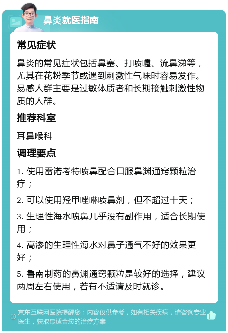 鼻炎就医指南 常见症状 鼻炎的常见症状包括鼻塞、打喷嚏、流鼻涕等，尤其在花粉季节或遇到刺激性气味时容易发作。易感人群主要是过敏体质者和长期接触刺激性物质的人群。 推荐科室 耳鼻喉科 调理要点 1. 使用雷诺考特喷鼻配合口服鼻渊通窍颗粒治疗； 2. 可以使用羟甲唑啉喷鼻剂，但不超过十天； 3. 生理性海水喷鼻几乎没有副作用，适合长期使用； 4. 高渗的生理性海水对鼻子通气不好的效果更好； 5. 鲁南制药的鼻渊通窍颗粒是较好的选择，建议两周左右使用，若有不适请及时就诊。