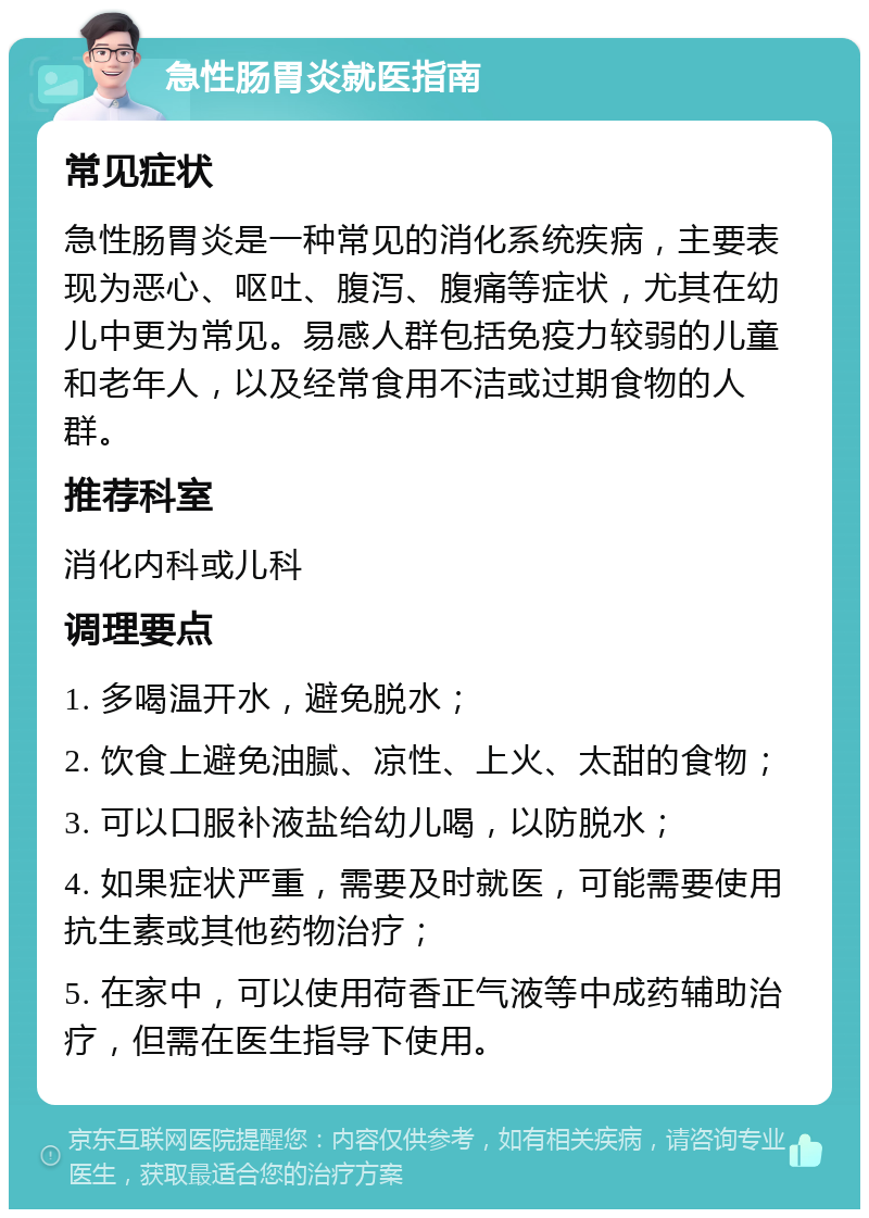 急性肠胃炎就医指南 常见症状 急性肠胃炎是一种常见的消化系统疾病，主要表现为恶心、呕吐、腹泻、腹痛等症状，尤其在幼儿中更为常见。易感人群包括免疫力较弱的儿童和老年人，以及经常食用不洁或过期食物的人群。 推荐科室 消化内科或儿科 调理要点 1. 多喝温开水，避免脱水； 2. 饮食上避免油腻、凉性、上火、太甜的食物； 3. 可以口服补液盐给幼儿喝，以防脱水； 4. 如果症状严重，需要及时就医，可能需要使用抗生素或其他药物治疗； 5. 在家中，可以使用荷香正气液等中成药辅助治疗，但需在医生指导下使用。