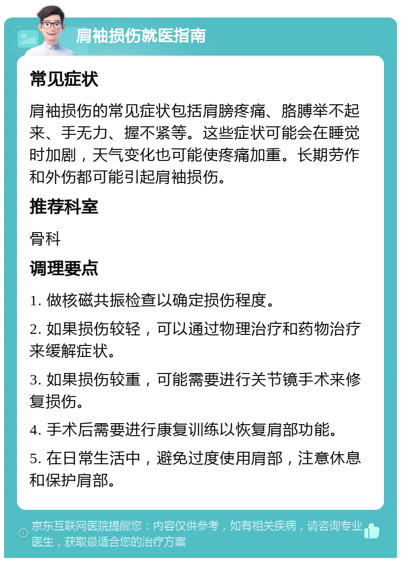 肩袖损伤就医指南 常见症状 肩袖损伤的常见症状包括肩膀疼痛、胳膊举不起来、手无力、握不紧等。这些症状可能会在睡觉时加剧，天气变化也可能使疼痛加重。长期劳作和外伤都可能引起肩袖损伤。 推荐科室 骨科 调理要点 1. 做核磁共振检查以确定损伤程度。 2. 如果损伤较轻，可以通过物理治疗和药物治疗来缓解症状。 3. 如果损伤较重，可能需要进行关节镜手术来修复损伤。 4. 手术后需要进行康复训练以恢复肩部功能。 5. 在日常生活中，避免过度使用肩部，注意休息和保护肩部。