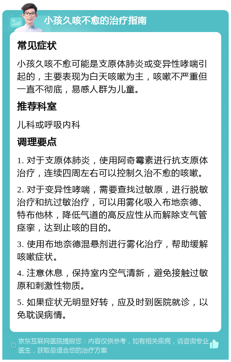 小孩久咳不愈的治疗指南 常见症状 小孩久咳不愈可能是支原体肺炎或变异性哮喘引起的，主要表现为白天咳嗽为主，咳嗽不严重但一直不彻底，易感人群为儿童。 推荐科室 儿科或呼吸内科 调理要点 1. 对于支原体肺炎，使用阿奇霉素进行抗支原体治疗，连续四周左右可以控制久治不愈的咳嗽。 2. 对于变异性哮喘，需要查找过敏原，进行脱敏治疗和抗过敏治疗，可以用雾化吸入布地奈德、特布他林，降低气道的高反应性从而解除支气管痉挛，达到止咳的目的。 3. 使用布地奈德混悬剂进行雾化治疗，帮助缓解咳嗽症状。 4. 注意休息，保持室内空气清新，避免接触过敏原和刺激性物质。 5. 如果症状无明显好转，应及时到医院就诊，以免耽误病情。