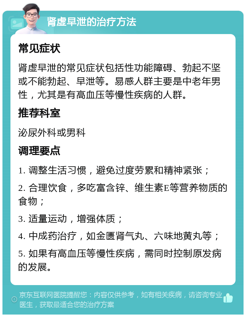 肾虚早泄的治疗方法 常见症状 肾虚早泄的常见症状包括性功能障碍、勃起不坚或不能勃起、早泄等。易感人群主要是中老年男性，尤其是有高血压等慢性疾病的人群。 推荐科室 泌尿外科或男科 调理要点 1. 调整生活习惯，避免过度劳累和精神紧张； 2. 合理饮食，多吃富含锌、维生素E等营养物质的食物； 3. 适量运动，增强体质； 4. 中成药治疗，如金匮肾气丸、六味地黄丸等； 5. 如果有高血压等慢性疾病，需同时控制原发病的发展。