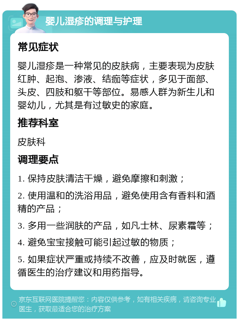 婴儿湿疹的调理与护理 常见症状 婴儿湿疹是一种常见的皮肤病，主要表现为皮肤红肿、起泡、渗液、结痂等症状，多见于面部、头皮、四肢和躯干等部位。易感人群为新生儿和婴幼儿，尤其是有过敏史的家庭。 推荐科室 皮肤科 调理要点 1. 保持皮肤清洁干燥，避免摩擦和刺激； 2. 使用温和的洗浴用品，避免使用含有香料和酒精的产品； 3. 多用一些润肤的产品，如凡士林、尿素霜等； 4. 避免宝宝接触可能引起过敏的物质； 5. 如果症状严重或持续不改善，应及时就医，遵循医生的治疗建议和用药指导。