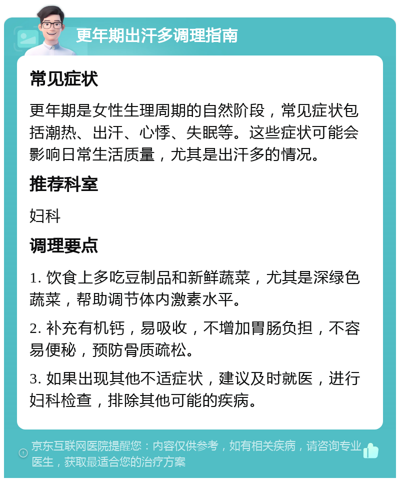 更年期出汗多调理指南 常见症状 更年期是女性生理周期的自然阶段，常见症状包括潮热、出汗、心悸、失眠等。这些症状可能会影响日常生活质量，尤其是出汗多的情况。 推荐科室 妇科 调理要点 1. 饮食上多吃豆制品和新鲜蔬菜，尤其是深绿色蔬菜，帮助调节体内激素水平。 2. 补充有机钙，易吸收，不增加胃肠负担，不容易便秘，预防骨质疏松。 3. 如果出现其他不适症状，建议及时就医，进行妇科检查，排除其他可能的疾病。