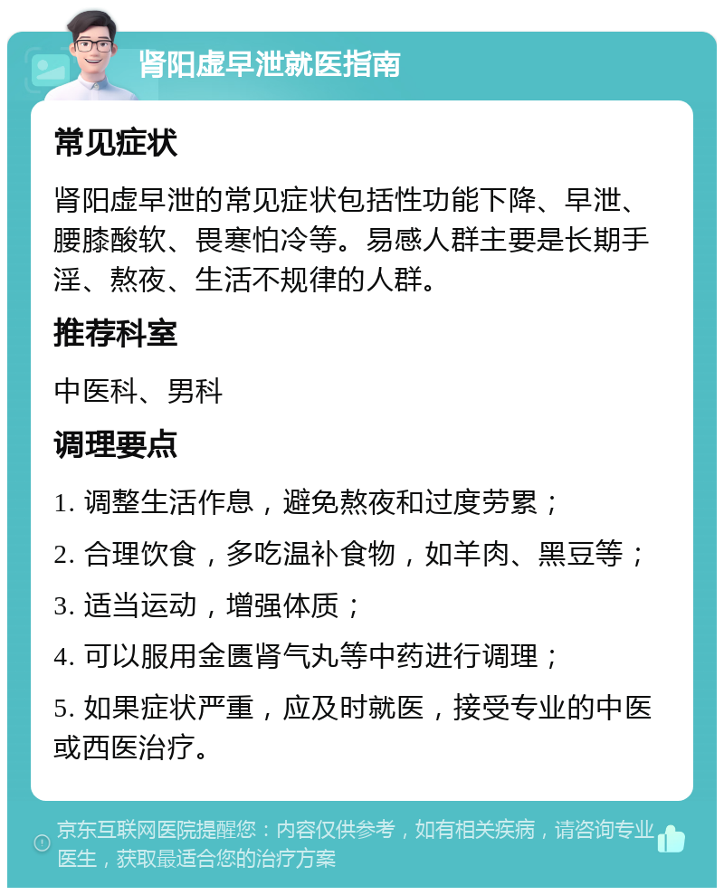 肾阳虚早泄就医指南 常见症状 肾阳虚早泄的常见症状包括性功能下降、早泄、腰膝酸软、畏寒怕冷等。易感人群主要是长期手淫、熬夜、生活不规律的人群。 推荐科室 中医科、男科 调理要点 1. 调整生活作息，避免熬夜和过度劳累； 2. 合理饮食，多吃温补食物，如羊肉、黑豆等； 3. 适当运动，增强体质； 4. 可以服用金匮肾气丸等中药进行调理； 5. 如果症状严重，应及时就医，接受专业的中医或西医治疗。