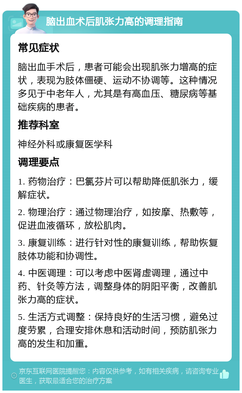 脑出血术后肌张力高的调理指南 常见症状 脑出血手术后，患者可能会出现肌张力增高的症状，表现为肢体僵硬、运动不协调等。这种情况多见于中老年人，尤其是有高血压、糖尿病等基础疾病的患者。 推荐科室 神经外科或康复医学科 调理要点 1. 药物治疗：巴氯芬片可以帮助降低肌张力，缓解症状。 2. 物理治疗：通过物理治疗，如按摩、热敷等，促进血液循环，放松肌肉。 3. 康复训练：进行针对性的康复训练，帮助恢复肢体功能和协调性。 4. 中医调理：可以考虑中医肾虚调理，通过中药、针灸等方法，调整身体的阴阳平衡，改善肌张力高的症状。 5. 生活方式调整：保持良好的生活习惯，避免过度劳累，合理安排休息和活动时间，预防肌张力高的发生和加重。