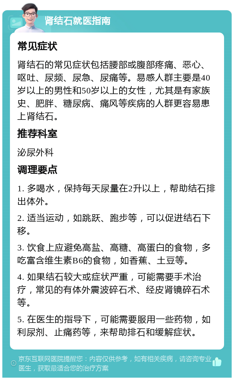 肾结石就医指南 常见症状 肾结石的常见症状包括腰部或腹部疼痛、恶心、呕吐、尿频、尿急、尿痛等。易感人群主要是40岁以上的男性和50岁以上的女性，尤其是有家族史、肥胖、糖尿病、痛风等疾病的人群更容易患上肾结石。 推荐科室 泌尿外科 调理要点 1. 多喝水，保持每天尿量在2升以上，帮助结石排出体外。 2. 适当运动，如跳跃、跑步等，可以促进结石下移。 3. 饮食上应避免高盐、高糖、高蛋白的食物，多吃富含维生素B6的食物，如香蕉、土豆等。 4. 如果结石较大或症状严重，可能需要手术治疗，常见的有体外震波碎石术、经皮肾镜碎石术等。 5. 在医生的指导下，可能需要服用一些药物，如利尿剂、止痛药等，来帮助排石和缓解症状。