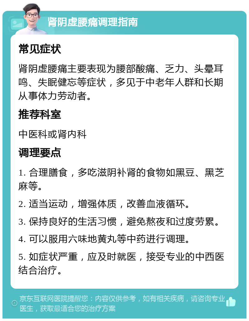 肾阴虚腰痛调理指南 常见症状 肾阴虚腰痛主要表现为腰部酸痛、乏力、头晕耳鸣、失眠健忘等症状，多见于中老年人群和长期从事体力劳动者。 推荐科室 中医科或肾内科 调理要点 1. 合理膳食，多吃滋阴补肾的食物如黑豆、黑芝麻等。 2. 适当运动，增强体质，改善血液循环。 3. 保持良好的生活习惯，避免熬夜和过度劳累。 4. 可以服用六味地黄丸等中药进行调理。 5. 如症状严重，应及时就医，接受专业的中西医结合治疗。