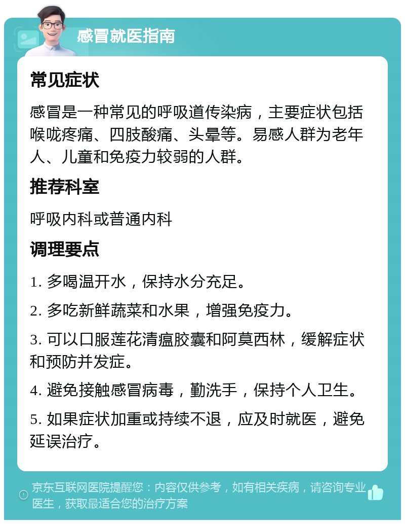 感冒就医指南 常见症状 感冒是一种常见的呼吸道传染病，主要症状包括喉咙疼痛、四肢酸痛、头晕等。易感人群为老年人、儿童和免疫力较弱的人群。 推荐科室 呼吸内科或普通内科 调理要点 1. 多喝温开水，保持水分充足。 2. 多吃新鲜蔬菜和水果，增强免疫力。 3. 可以口服莲花清瘟胶囊和阿莫西林，缓解症状和预防并发症。 4. 避免接触感冒病毒，勤洗手，保持个人卫生。 5. 如果症状加重或持续不退，应及时就医，避免延误治疗。