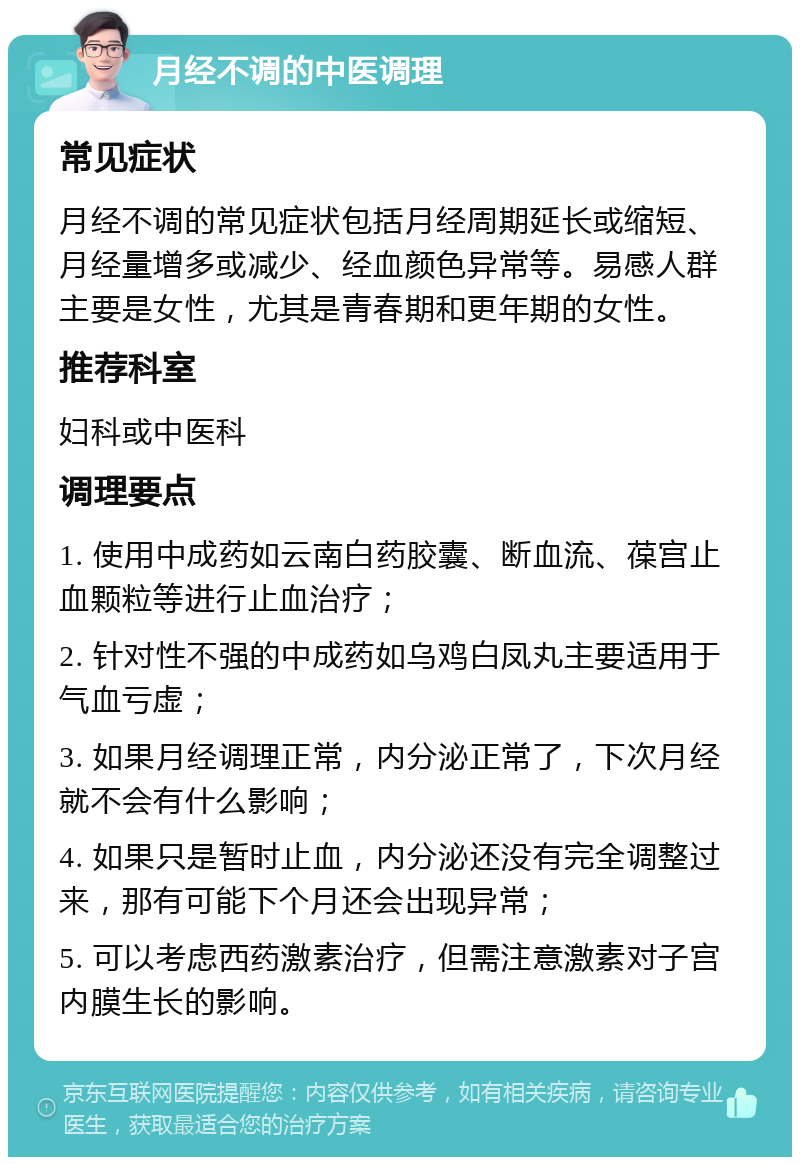 月经不调的中医调理 常见症状 月经不调的常见症状包括月经周期延长或缩短、月经量增多或减少、经血颜色异常等。易感人群主要是女性，尤其是青春期和更年期的女性。 推荐科室 妇科或中医科 调理要点 1. 使用中成药如云南白药胶囊、断血流、葆宫止血颗粒等进行止血治疗； 2. 针对性不强的中成药如乌鸡白凤丸主要适用于气血亏虚； 3. 如果月经调理正常，内分泌正常了，下次月经就不会有什么影响； 4. 如果只是暂时止血，内分泌还没有完全调整过来，那有可能下个月还会出现异常； 5. 可以考虑西药激素治疗，但需注意激素对子宫内膜生长的影响。