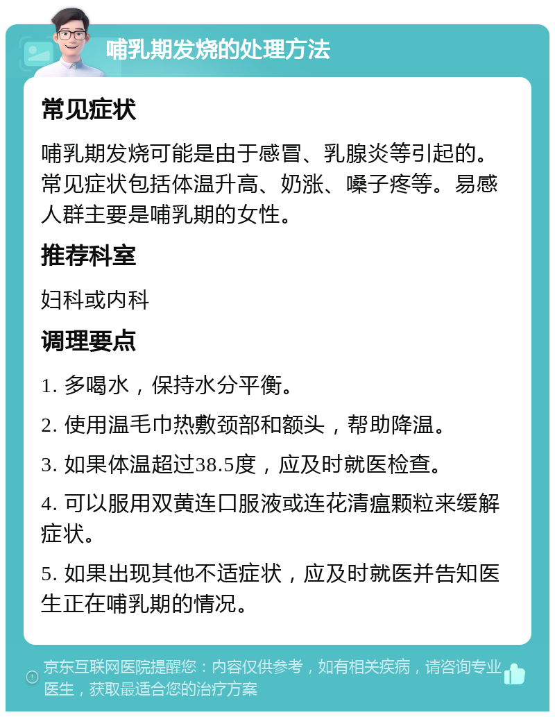 哺乳期发烧的处理方法 常见症状 哺乳期发烧可能是由于感冒、乳腺炎等引起的。常见症状包括体温升高、奶涨、嗓子疼等。易感人群主要是哺乳期的女性。 推荐科室 妇科或内科 调理要点 1. 多喝水，保持水分平衡。 2. 使用温毛巾热敷颈部和额头，帮助降温。 3. 如果体温超过38.5度，应及时就医检查。 4. 可以服用双黄连口服液或连花清瘟颗粒来缓解症状。 5. 如果出现其他不适症状，应及时就医并告知医生正在哺乳期的情况。