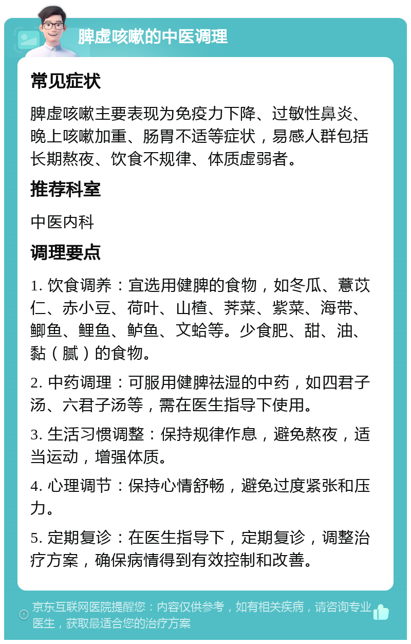 脾虚咳嗽的中医调理 常见症状 脾虚咳嗽主要表现为免疫力下降、过敏性鼻炎、晚上咳嗽加重、肠胃不适等症状，易感人群包括长期熬夜、饮食不规律、体质虚弱者。 推荐科室 中医内科 调理要点 1. 饮食调养：宜选用健脾的食物，如冬瓜、薏苡仁、赤小豆、荷叶、山楂、荠菜、紫菜、海带、鲫鱼、鲤鱼、鲈鱼、文蛤等。少食肥、甜、油、黏（腻）的食物。 2. 中药调理：可服用健脾祛湿的中药，如四君子汤、六君子汤等，需在医生指导下使用。 3. 生活习惯调整：保持规律作息，避免熬夜，适当运动，增强体质。 4. 心理调节：保持心情舒畅，避免过度紧张和压力。 5. 定期复诊：在医生指导下，定期复诊，调整治疗方案，确保病情得到有效控制和改善。