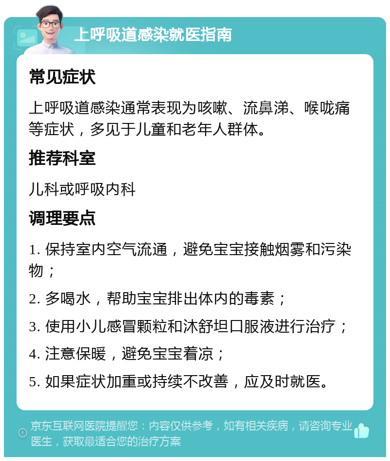 上呼吸道感染就医指南 常见症状 上呼吸道感染通常表现为咳嗽、流鼻涕、喉咙痛等症状，多见于儿童和老年人群体。 推荐科室 儿科或呼吸内科 调理要点 1. 保持室内空气流通，避免宝宝接触烟雾和污染物； 2. 多喝水，帮助宝宝排出体内的毒素； 3. 使用小儿感冒颗粒和沐舒坦口服液进行治疗； 4. 注意保暖，避免宝宝着凉； 5. 如果症状加重或持续不改善，应及时就医。