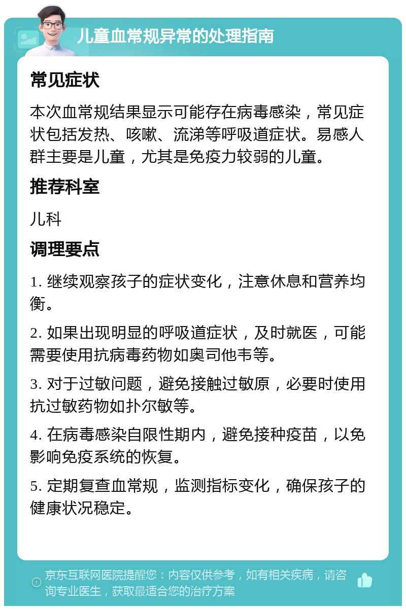 儿童血常规异常的处理指南 常见症状 本次血常规结果显示可能存在病毒感染，常见症状包括发热、咳嗽、流涕等呼吸道症状。易感人群主要是儿童，尤其是免疫力较弱的儿童。 推荐科室 儿科 调理要点 1. 继续观察孩子的症状变化，注意休息和营养均衡。 2. 如果出现明显的呼吸道症状，及时就医，可能需要使用抗病毒药物如奥司他韦等。 3. 对于过敏问题，避免接触过敏原，必要时使用抗过敏药物如扑尔敏等。 4. 在病毒感染自限性期内，避免接种疫苗，以免影响免疫系统的恢复。 5. 定期复查血常规，监测指标变化，确保孩子的健康状况稳定。