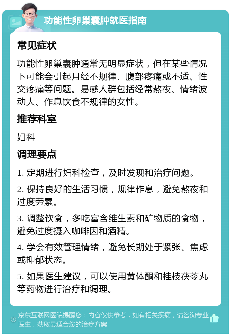 功能性卵巢囊肿就医指南 常见症状 功能性卵巢囊肿通常无明显症状，但在某些情况下可能会引起月经不规律、腹部疼痛或不适、性交疼痛等问题。易感人群包括经常熬夜、情绪波动大、作息饮食不规律的女性。 推荐科室 妇科 调理要点 1. 定期进行妇科检查，及时发现和治疗问题。 2. 保持良好的生活习惯，规律作息，避免熬夜和过度劳累。 3. 调整饮食，多吃富含维生素和矿物质的食物，避免过度摄入咖啡因和酒精。 4. 学会有效管理情绪，避免长期处于紧张、焦虑或抑郁状态。 5. 如果医生建议，可以使用黄体酮和桂枝茯苓丸等药物进行治疗和调理。