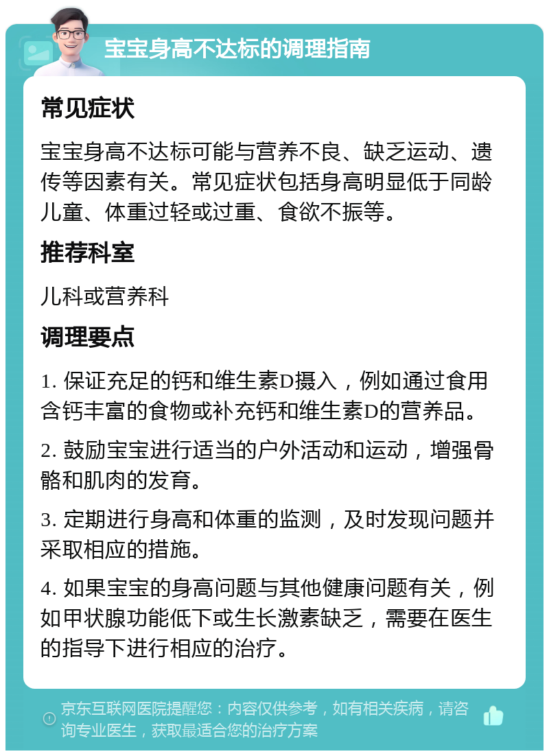 宝宝身高不达标的调理指南 常见症状 宝宝身高不达标可能与营养不良、缺乏运动、遗传等因素有关。常见症状包括身高明显低于同龄儿童、体重过轻或过重、食欲不振等。 推荐科室 儿科或营养科 调理要点 1. 保证充足的钙和维生素D摄入，例如通过食用含钙丰富的食物或补充钙和维生素D的营养品。 2. 鼓励宝宝进行适当的户外活动和运动，增强骨骼和肌肉的发育。 3. 定期进行身高和体重的监测，及时发现问题并采取相应的措施。 4. 如果宝宝的身高问题与其他健康问题有关，例如甲状腺功能低下或生长激素缺乏，需要在医生的指导下进行相应的治疗。