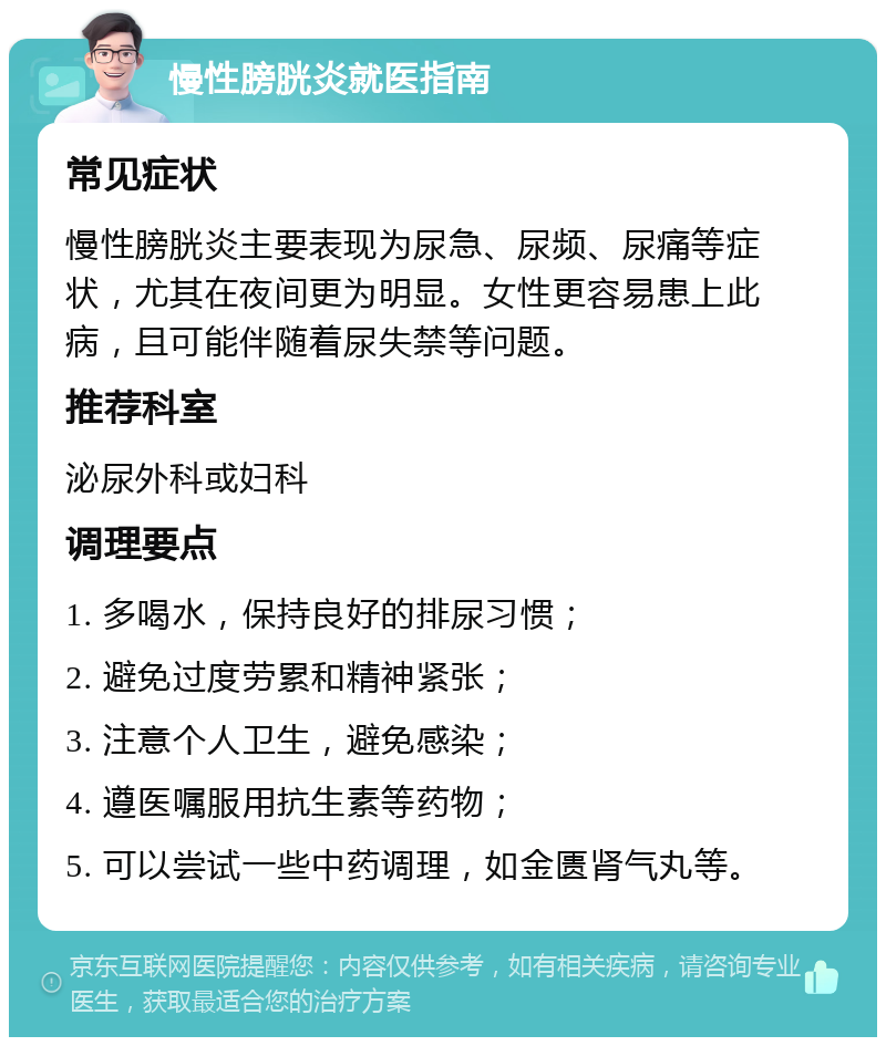 慢性膀胱炎就医指南 常见症状 慢性膀胱炎主要表现为尿急、尿频、尿痛等症状，尤其在夜间更为明显。女性更容易患上此病，且可能伴随着尿失禁等问题。 推荐科室 泌尿外科或妇科 调理要点 1. 多喝水，保持良好的排尿习惯； 2. 避免过度劳累和精神紧张； 3. 注意个人卫生，避免感染； 4. 遵医嘱服用抗生素等药物； 5. 可以尝试一些中药调理，如金匮肾气丸等。