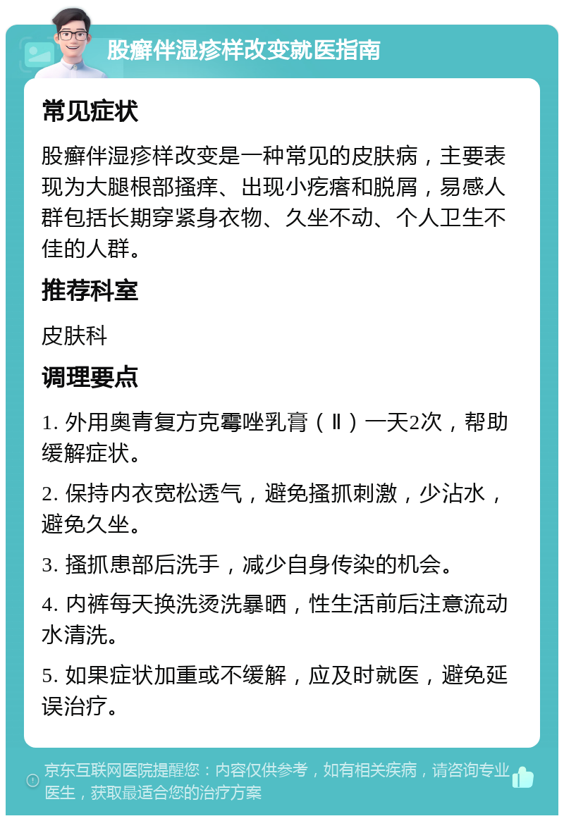 股癣伴湿疹样改变就医指南 常见症状 股癣伴湿疹样改变是一种常见的皮肤病，主要表现为大腿根部搔痒、出现小疙瘩和脱屑，易感人群包括长期穿紧身衣物、久坐不动、个人卫生不佳的人群。 推荐科室 皮肤科 调理要点 1. 外用奥青复方克霉唑乳膏（Ⅱ）一天2次，帮助缓解症状。 2. 保持内衣宽松透气，避免搔抓刺激，少沾水，避免久坐。 3. 搔抓患部后洗手，减少自身传染的机会。 4. 内裤每天换洗烫洗暴晒，性生活前后注意流动水清洗。 5. 如果症状加重或不缓解，应及时就医，避免延误治疗。