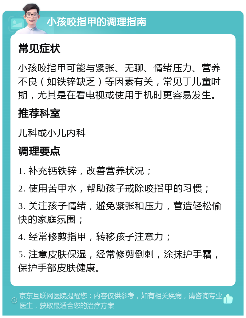 小孩咬指甲的调理指南 常见症状 小孩咬指甲可能与紧张、无聊、情绪压力、营养不良（如铁锌缺乏）等因素有关，常见于儿童时期，尤其是在看电视或使用手机时更容易发生。 推荐科室 儿科或小儿内科 调理要点 1. 补充钙铁锌，改善营养状况； 2. 使用苦甲水，帮助孩子戒除咬指甲的习惯； 3. 关注孩子情绪，避免紧张和压力，营造轻松愉快的家庭氛围； 4. 经常修剪指甲，转移孩子注意力； 5. 注意皮肤保湿，经常修剪倒刺，涂抹护手霜，保护手部皮肤健康。