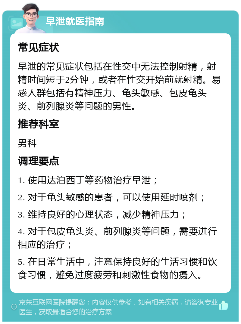 早泄就医指南 常见症状 早泄的常见症状包括在性交中无法控制射精，射精时间短于2分钟，或者在性交开始前就射精。易感人群包括有精神压力、龟头敏感、包皮龟头炎、前列腺炎等问题的男性。 推荐科室 男科 调理要点 1. 使用达泊西丁等药物治疗早泄； 2. 对于龟头敏感的患者，可以使用延时喷剂； 3. 维持良好的心理状态，减少精神压力； 4. 对于包皮龟头炎、前列腺炎等问题，需要进行相应的治疗； 5. 在日常生活中，注意保持良好的生活习惯和饮食习惯，避免过度疲劳和刺激性食物的摄入。