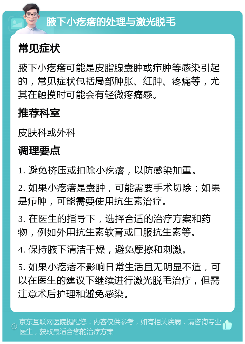 腋下小疙瘩的处理与激光脱毛 常见症状 腋下小疙瘩可能是皮脂腺囊肿或疖肿等感染引起的，常见症状包括局部肿胀、红肿、疼痛等，尤其在触摸时可能会有轻微疼痛感。 推荐科室 皮肤科或外科 调理要点 1. 避免挤压或扣除小疙瘩，以防感染加重。 2. 如果小疙瘩是囊肿，可能需要手术切除；如果是疖肿，可能需要使用抗生素治疗。 3. 在医生的指导下，选择合适的治疗方案和药物，例如外用抗生素软膏或口服抗生素等。 4. 保持腋下清洁干燥，避免摩擦和刺激。 5. 如果小疙瘩不影响日常生活且无明显不适，可以在医生的建议下继续进行激光脱毛治疗，但需注意术后护理和避免感染。