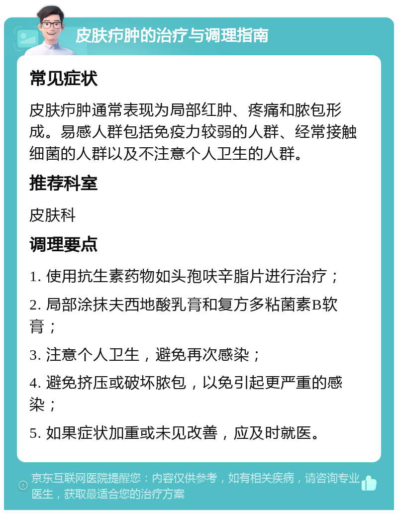 皮肤疖肿的治疗与调理指南 常见症状 皮肤疖肿通常表现为局部红肿、疼痛和脓包形成。易感人群包括免疫力较弱的人群、经常接触细菌的人群以及不注意个人卫生的人群。 推荐科室 皮肤科 调理要点 1. 使用抗生素药物如头孢呋辛脂片进行治疗； 2. 局部涂抹夫西地酸乳膏和复方多粘菌素B软膏； 3. 注意个人卫生，避免再次感染； 4. 避免挤压或破坏脓包，以免引起更严重的感染； 5. 如果症状加重或未见改善，应及时就医。