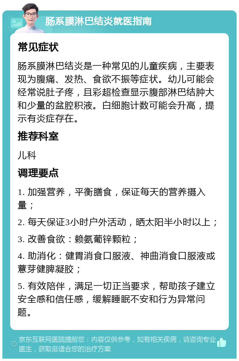 肠系膜淋巴结炎就医指南 常见症状 肠系膜淋巴结炎是一种常见的儿童疾病，主要表现为腹痛、发热、食欲不振等症状。幼儿可能会经常说肚子疼，且彩超检查显示腹部淋巴结肿大和少量的盆腔积液。白细胞计数可能会升高，提示有炎症存在。 推荐科室 儿科 调理要点 1. 加强营养，平衡膳食，保证每天的营养摄入量； 2. 每天保证3小时户外活动，晒太阳半小时以上； 3. 改善食欲：赖氨葡锌颗粒； 4. 助消化：健胃消食口服液、神曲消食口服液或薏芽健脾凝胶； 5. 有效陪伴，满足一切正当要求，帮助孩子建立安全感和信任感，缓解睡眠不安和行为异常问题。