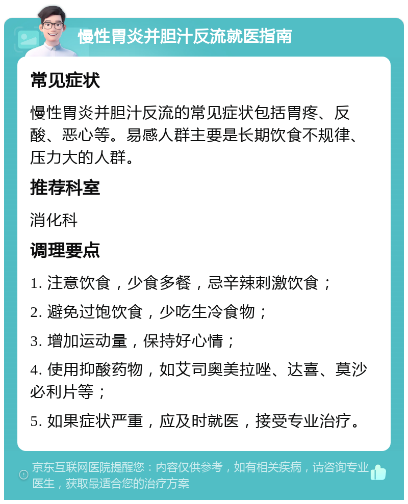 慢性胃炎并胆汁反流就医指南 常见症状 慢性胃炎并胆汁反流的常见症状包括胃疼、反酸、恶心等。易感人群主要是长期饮食不规律、压力大的人群。 推荐科室 消化科 调理要点 1. 注意饮食，少食多餐，忌辛辣刺激饮食； 2. 避免过饱饮食，少吃生冷食物； 3. 增加运动量，保持好心情； 4. 使用抑酸药物，如艾司奥美拉唑、达喜、莫沙必利片等； 5. 如果症状严重，应及时就医，接受专业治疗。