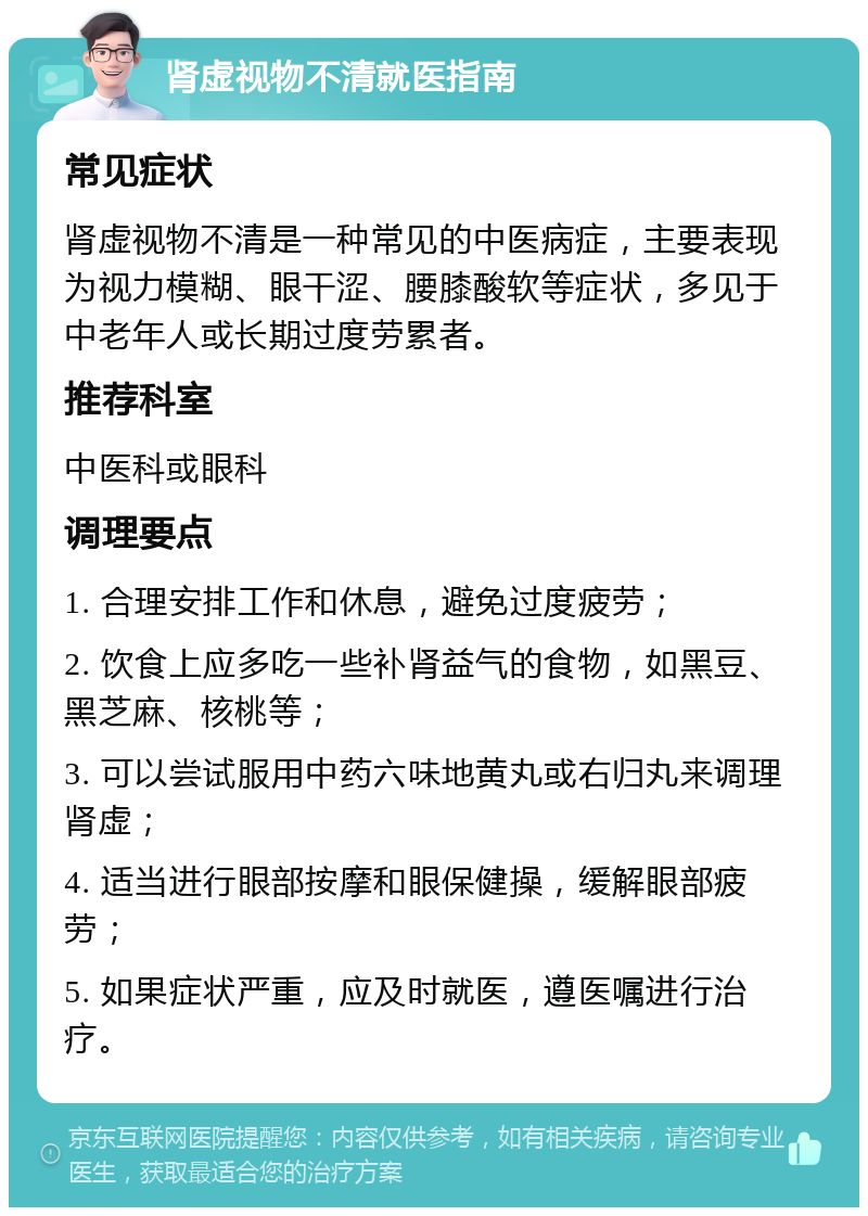 肾虚视物不清就医指南 常见症状 肾虚视物不清是一种常见的中医病症，主要表现为视力模糊、眼干涩、腰膝酸软等症状，多见于中老年人或长期过度劳累者。 推荐科室 中医科或眼科 调理要点 1. 合理安排工作和休息，避免过度疲劳； 2. 饮食上应多吃一些补肾益气的食物，如黑豆、黑芝麻、核桃等； 3. 可以尝试服用中药六味地黄丸或右归丸来调理肾虚； 4. 适当进行眼部按摩和眼保健操，缓解眼部疲劳； 5. 如果症状严重，应及时就医，遵医嘱进行治疗。