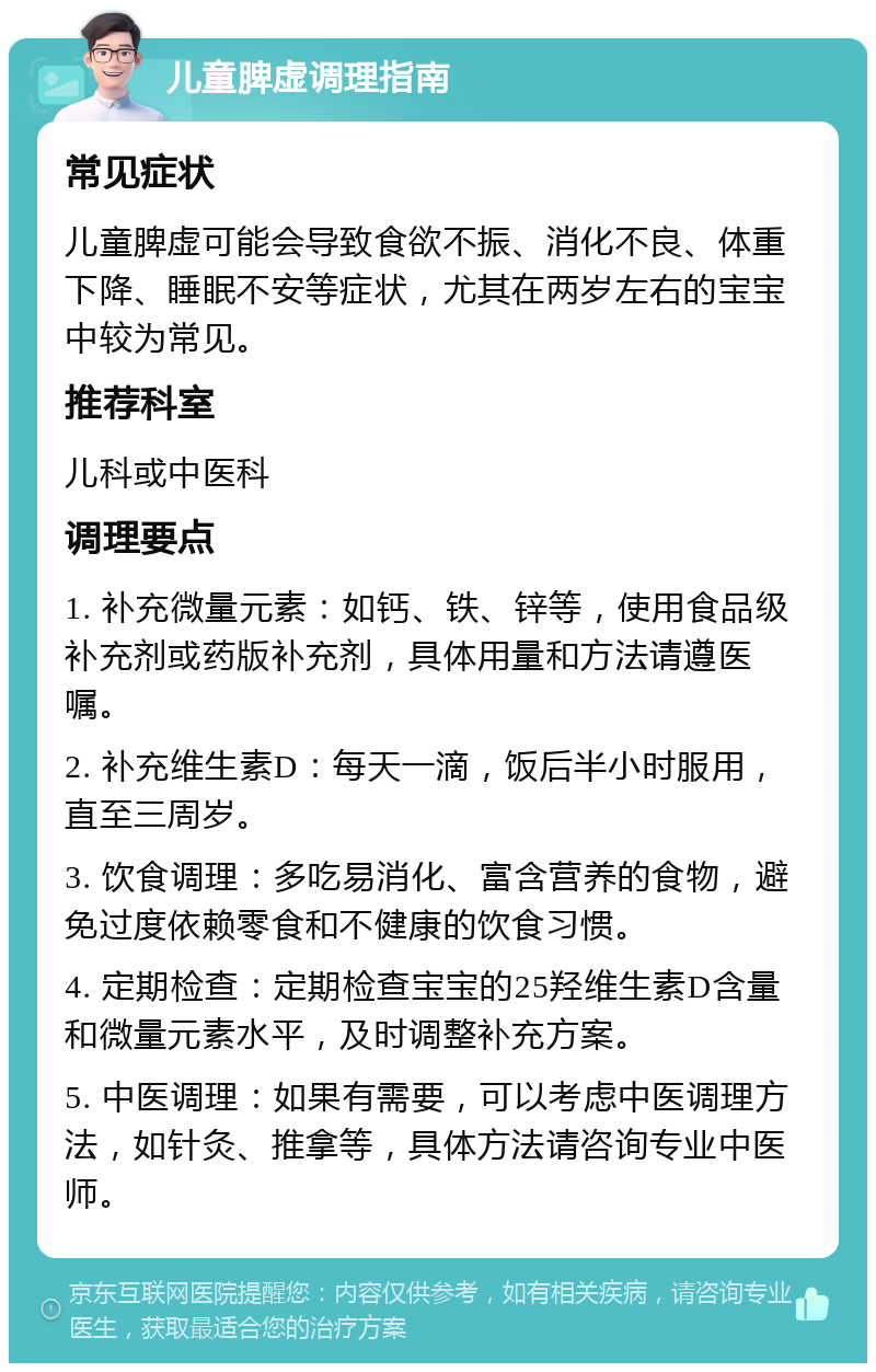 儿童脾虚调理指南 常见症状 儿童脾虚可能会导致食欲不振、消化不良、体重下降、睡眠不安等症状，尤其在两岁左右的宝宝中较为常见。 推荐科室 儿科或中医科 调理要点 1. 补充微量元素：如钙、铁、锌等，使用食品级补充剂或药版补充剂，具体用量和方法请遵医嘱。 2. 补充维生素D：每天一滴，饭后半小时服用，直至三周岁。 3. 饮食调理：多吃易消化、富含营养的食物，避免过度依赖零食和不健康的饮食习惯。 4. 定期检查：定期检查宝宝的25羟维生素D含量和微量元素水平，及时调整补充方案。 5. 中医调理：如果有需要，可以考虑中医调理方法，如针灸、推拿等，具体方法请咨询专业中医师。