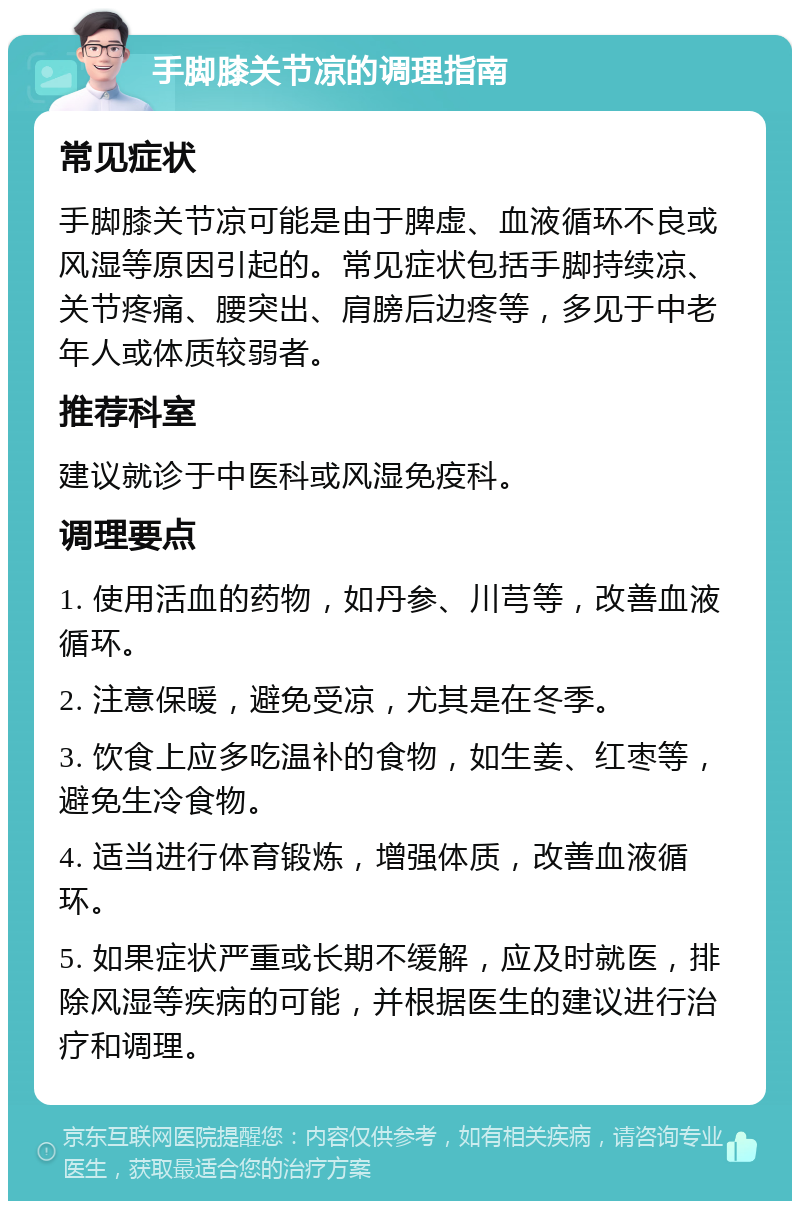 手脚膝关节凉的调理指南 常见症状 手脚膝关节凉可能是由于脾虚、血液循环不良或风湿等原因引起的。常见症状包括手脚持续凉、关节疼痛、腰突出、肩膀后边疼等，多见于中老年人或体质较弱者。 推荐科室 建议就诊于中医科或风湿免疫科。 调理要点 1. 使用活血的药物，如丹参、川芎等，改善血液循环。 2. 注意保暖，避免受凉，尤其是在冬季。 3. 饮食上应多吃温补的食物，如生姜、红枣等，避免生冷食物。 4. 适当进行体育锻炼，增强体质，改善血液循环。 5. 如果症状严重或长期不缓解，应及时就医，排除风湿等疾病的可能，并根据医生的建议进行治疗和调理。