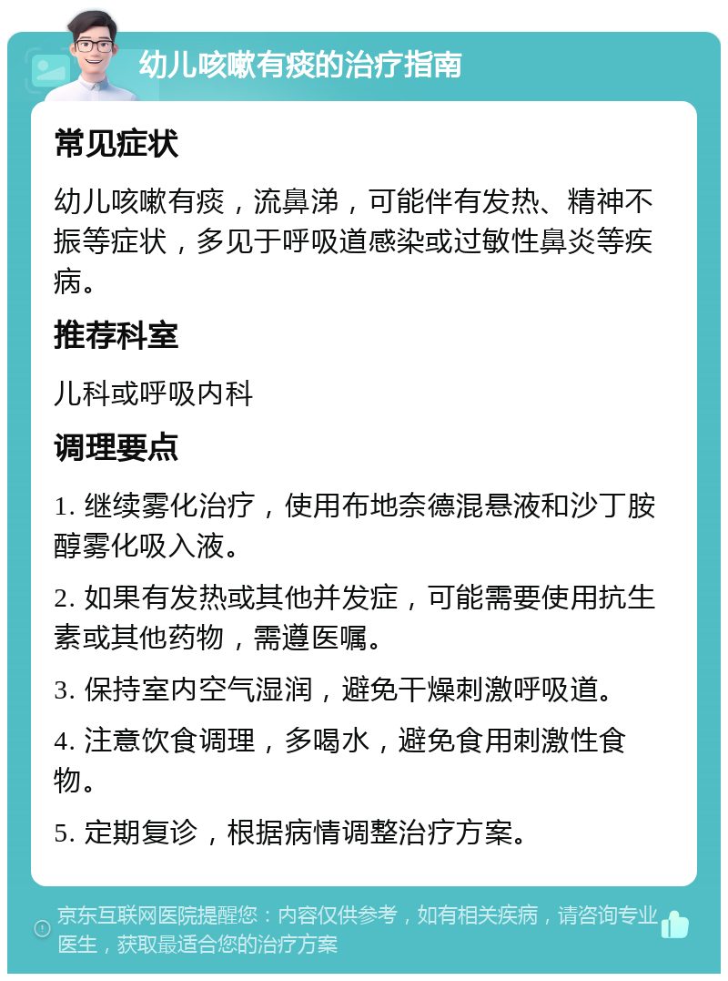 幼儿咳嗽有痰的治疗指南 常见症状 幼儿咳嗽有痰，流鼻涕，可能伴有发热、精神不振等症状，多见于呼吸道感染或过敏性鼻炎等疾病。 推荐科室 儿科或呼吸内科 调理要点 1. 继续雾化治疗，使用布地奈德混悬液和沙丁胺醇雾化吸入液。 2. 如果有发热或其他并发症，可能需要使用抗生素或其他药物，需遵医嘱。 3. 保持室内空气湿润，避免干燥刺激呼吸道。 4. 注意饮食调理，多喝水，避免食用刺激性食物。 5. 定期复诊，根据病情调整治疗方案。