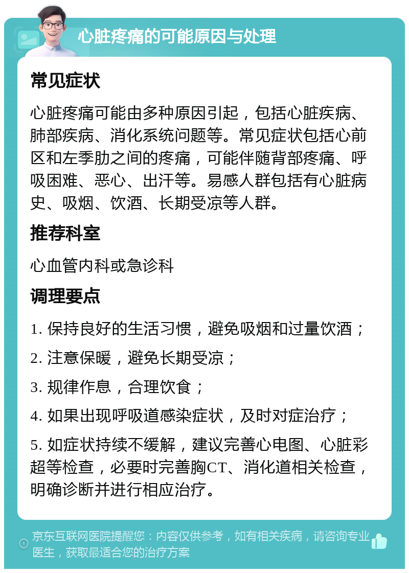 心脏疼痛的可能原因与处理 常见症状 心脏疼痛可能由多种原因引起，包括心脏疾病、肺部疾病、消化系统问题等。常见症状包括心前区和左季肋之间的疼痛，可能伴随背部疼痛、呼吸困难、恶心、出汗等。易感人群包括有心脏病史、吸烟、饮酒、长期受凉等人群。 推荐科室 心血管内科或急诊科 调理要点 1. 保持良好的生活习惯，避免吸烟和过量饮酒； 2. 注意保暖，避免长期受凉； 3. 规律作息，合理饮食； 4. 如果出现呼吸道感染症状，及时对症治疗； 5. 如症状持续不缓解，建议完善心电图、心脏彩超等检查，必要时完善胸CT、消化道相关检查，明确诊断并进行相应治疗。