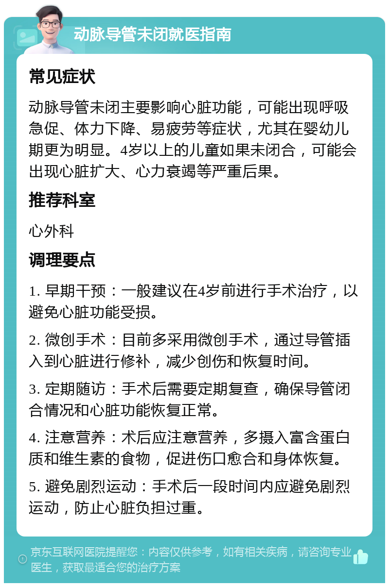 动脉导管未闭就医指南 常见症状 动脉导管未闭主要影响心脏功能，可能出现呼吸急促、体力下降、易疲劳等症状，尤其在婴幼儿期更为明显。4岁以上的儿童如果未闭合，可能会出现心脏扩大、心力衰竭等严重后果。 推荐科室 心外科 调理要点 1. 早期干预：一般建议在4岁前进行手术治疗，以避免心脏功能受损。 2. 微创手术：目前多采用微创手术，通过导管插入到心脏进行修补，减少创伤和恢复时间。 3. 定期随访：手术后需要定期复查，确保导管闭合情况和心脏功能恢复正常。 4. 注意营养：术后应注意营养，多摄入富含蛋白质和维生素的食物，促进伤口愈合和身体恢复。 5. 避免剧烈运动：手术后一段时间内应避免剧烈运动，防止心脏负担过重。