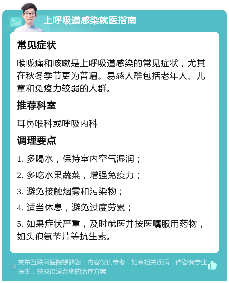 上呼吸道感染就医指南 常见症状 喉咙痛和咳嗽是上呼吸道感染的常见症状，尤其在秋冬季节更为普遍。易感人群包括老年人、儿童和免疫力较弱的人群。 推荐科室 耳鼻喉科或呼吸内科 调理要点 1. 多喝水，保持室内空气湿润； 2. 多吃水果蔬菜，增强免疫力； 3. 避免接触烟雾和污染物； 4. 适当休息，避免过度劳累； 5. 如果症状严重，及时就医并按医嘱服用药物，如头孢氨苄片等抗生素。