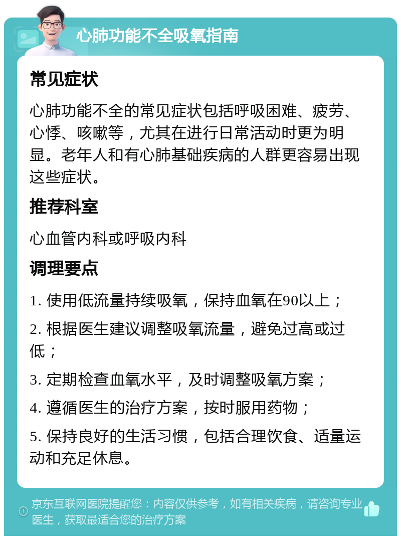 心肺功能不全吸氧指南 常见症状 心肺功能不全的常见症状包括呼吸困难、疲劳、心悸、咳嗽等，尤其在进行日常活动时更为明显。老年人和有心肺基础疾病的人群更容易出现这些症状。 推荐科室 心血管内科或呼吸内科 调理要点 1. 使用低流量持续吸氧，保持血氧在90以上； 2. 根据医生建议调整吸氧流量，避免过高或过低； 3. 定期检查血氧水平，及时调整吸氧方案； 4. 遵循医生的治疗方案，按时服用药物； 5. 保持良好的生活习惯，包括合理饮食、适量运动和充足休息。